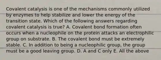 Covalent catalysis is one of the mechanisms commonly utilized by enzymes to help stabilize and lower the energy of the transition state. Which of the following answers regarding covalent catalysis is true? A. Covalent bond formation often occurs when a nucleophile on the protein attacks an electrophilic group on substrate. B. The covalent bond must be extremely stable. C. In addition to being a nucleophilic group, the group must be a good <a href='https://www.questionai.com/knowledge/kBnvYg5xQm-leaving-group' class='anchor-knowledge'>leaving group</a>. D. A and C only E. All the above