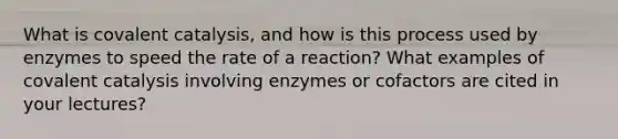 What is covalent catalysis, and how is this process used by enzymes to speed the rate of a reaction? What examples of covalent catalysis involving enzymes or cofactors are cited in your lectures?