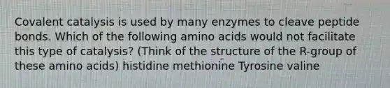 Covalent catalysis is used by many enzymes to cleave peptide bonds. Which of the following <a href='https://www.questionai.com/knowledge/k9gb720LCl-amino-acids' class='anchor-knowledge'>amino acids</a> would not facilitate this type of catalysis? (Think of the structure of the R-group of these amino acids) histidine methionine Tyrosine valine