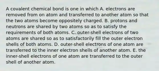 A covalent chemical bond is one in which A. electrons are removed from on atom and transferred to another atom so that the two atoms become oppositely charged. B. protons and neutrons are shared by two atoms so as to satisfy the requirements of both atoms. C. outer-shell electrons of two atoms are shared so as to satisfactorily fill the outer electron shells of both atoms. D. outer-shell electrons of one atom are transferred to the inner electron shells of another atom. E. the inner-shell electrons of one atom are transferred to the outer shell of another atom.