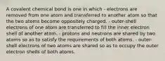 A covalent chemical bond is one in which - electrons are removed from one atom and transferred to another atom so that the two atoms become oppositely charged. - outer-shell electrons of one atom are transferred to fill the inner electron shell of another atom. - protons and neutrons are shared by two atoms so as to satisfy the requirements of both atoms. - outer-shell electrons of two atoms are shared so as to occupy the outer electron shells of both atoms.