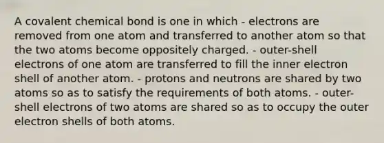 A covalent chemical bond is one in which - electrons are removed from one atom and transferred to another atom so that the two atoms become oppositely charged. - outer-shell electrons of one atom are transferred to fill the inner electron shell of another atom. - protons and neutrons are shared by two atoms so as to satisfy the requirements of both atoms. - outer-shell electrons of two atoms are shared so as to occupy the outer electron shells of both atoms.