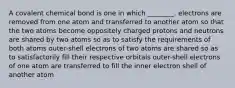 A covalent chemical bond is one in which ________. electrons are removed from one atom and transferred to another atom so that the two atoms become oppositely charged protons and neutrons are shared by two atoms so as to satisfy the requirements of both atoms outer-shell electrons of two atoms are shared so as to satisfactorily fill their respective orbitals outer-shell electrons of one atom are transferred to fill the inner electron shell of another atom