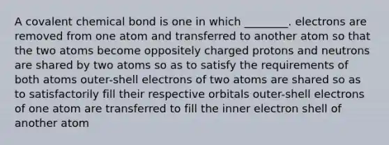 A covalent chemical bond is one in which ________. electrons are removed from one atom and transferred to another atom so that the two atoms become oppositely charged protons and neutrons are shared by two atoms so as to satisfy the requirements of both atoms outer-shell electrons of two atoms are shared so as to satisfactorily fill their respective orbitals outer-shell electrons of one atom are transferred to fill the inner electron shell of another atom