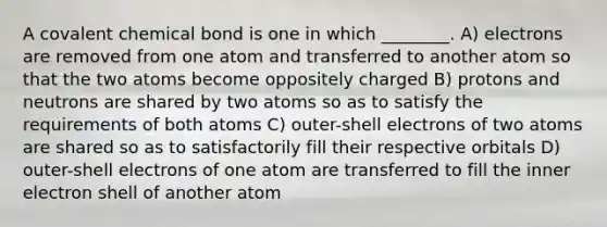 A covalent chemical bond is one in which ________. A) electrons are removed from one atom and transferred to another atom so that the two atoms become oppositely charged B) protons and neutrons are shared by two atoms so as to satisfy the requirements of both atoms C) outer-shell electrons of two atoms are shared so as to satisfactorily fill their respective orbitals D) outer-shell electrons of one atom are transferred to fill the inner electron shell of another atom