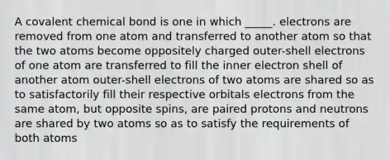 A covalent chemical bond is one in which _____. electrons are removed from one atom and transferred to another atom so that the two atoms become oppositely charged outer-shell electrons of one atom are transferred to fill the inner electron shell of another atom outer-shell electrons of two atoms are shared so as to satisfactorily fill their respective orbitals electrons from the same atom, but opposite spins, are paired protons and neutrons are shared by two atoms so as to satisfy the requirements of both atoms