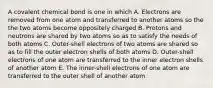 A covalent chemical bond is one in which A. Electrons are removed from one atom and transferred to another atoms so the the two atoms become oppositely charged B. Protons and neutrons are shared by two atoms so as to satisfy the needs of both atoms C. Outer-shell electrons of two atoms are shared so as to fill the outer electron shells of both atoms D. Outer-shell electrons of one atom are transferred to the inner electron shells of another atom E. The inner-shell electrons of one atom are transferred to the outer shell of another atom