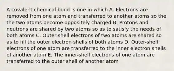 A covalent chemical bond is one in which A. Electrons are removed from one atom and transferred to another atoms so the the two atoms become oppositely charged B. Protons and neutrons are shared by two atoms so as to satisfy the needs of both atoms C. Outer-shell electrons of two atoms are shared so as to fill the outer electron shells of both atoms D. Outer-shell electrons of one atom are transferred to the inner electron shells of another atom E. The inner-shell electrons of one atom are transferred to the outer shell of another atom