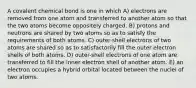 A covalent chemical bond is one in which A) electrons are removed from one atom and transferred to another atom so that the two atoms become oppositely charged. B) protons and neutrons are shared by two atoms so as to satisfy the requirements of both atoms. C) outer-shell electrons of two atoms are shared so as to satisfactorily fill the outer electron shells of both atoms. D) outer-shell electrons of one atom are transferred to fill the inner electron shell of another atom. E) an electron occupies a hybrid orbital located between the nuclei of two atoms.