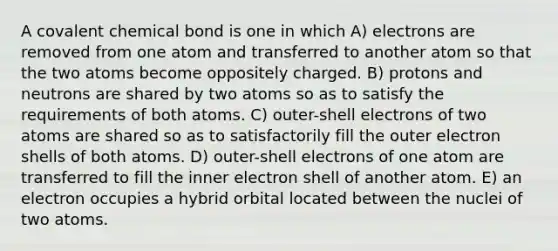 A covalent chemical bond is one in which A) electrons are removed from one atom and transferred to another atom so that the two atoms become oppositely charged. B) protons and neutrons are shared by two atoms so as to satisfy the requirements of both atoms. C) outer-shell electrons of two atoms are shared so as to satisfactorily fill the outer electron shells of both atoms. D) outer-shell electrons of one atom are transferred to fill the inner electron shell of another atom. E) an electron occupies a hybrid orbital located between the nuclei of two atoms.