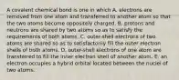 A covalent chemical bond is one in which A. electrons are removed from one atom and transferred to another atom so that the two atoms become oppositely charged. B. protons and neutrons are shared by two atoms so as to satisfy the requirements of both atoms. C. outer-shell electrons of two atoms are shared so as to satisfactorily fill the outer electron shells of both atoms. D. outer-shell electrons of one atom are transferred to fill the inner electron shell of another atom. E. an electron occupies a hybrid orbital located between the nuclei of two atoms.