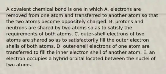 A covalent chemical bond is one in which A. electrons are removed from one atom and transferred to another atom so that the two atoms become oppositely charged. B. protons and neutrons are shared by two atoms so as to satisfy the requirements of both atoms. C. outer-shell electrons of two atoms are shared so as to satisfactorily fill the outer electron shells of both atoms. D. outer-shell electrons of one atom are transferred to fill the inner electron shell of another atom. E. an electron occupies a hybrid orbital located between the nuclei of two atoms.