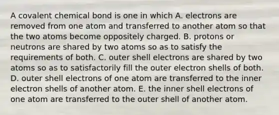 A covalent chemical bond is one in which A. electrons are removed from one atom and transferred to another atom so that the two atoms become oppositely charged. B. protons or neutrons are shared by two atoms so as to satisfy the requirements of both. C. outer shell electrons are shared by two atoms so as to satisfactorily fill the outer electron shells of both. D. outer shell electrons of one atom are transferred to the inner electron shells of another atom. E. the inner shell electrons of one atom are transferred to the outer shell of another atom.