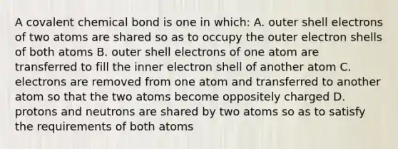 A covalent chemical bond is one in which: A. outer shell electrons of two atoms are shared so as to occupy the outer electron shells of both atoms B. outer shell electrons of one atom are transferred to fill the inner electron shell of another atom C. electrons are removed from one atom and transferred to another atom so that the two atoms become oppositely charged D. protons and neutrons are shared by two atoms so as to satisfy the requirements of both atoms