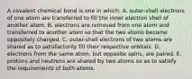 A covalent chemical bond is one in which: A. outer-shell electrons of one atom are transferred to fill the inner electron shell of another atom. B. electrons are removed from one atom and transferred to another atom so that the two atoms become oppositely charged. C. outer-shell electrons of two atoms are shared as to satisfactorily fill their respective orbitals. D. electrons from the same atom, but opposite spins, are paired. E. protons and neutrons are shared by two atoms so as to satisfy the requirements of both atoms.