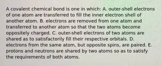 A covalent chemical bond is one in which: A. outer-shell electrons of one atom are transferred to fill the inner electron shell of another atom. B. electrons are removed from one atom and transferred to another atom so that the two atoms become oppositely charged. C. outer-shell electrons of two atoms are shared as to satisfactorily fill their respective orbitals. D. electrons from the same atom, but opposite spins, are paired. E. protons and neutrons are shared by two atoms so as to satisfy the requirements of both atoms.