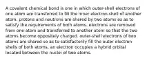 A covalent chemical bond is one in which outer-shell electrons of one atom are transferred to fill the inner electron shell of another atom. protons and neutrons are shared by two atoms so as to satisfy the requirements of both atoms. electrons are removed from one atom and transferred to another atom so that the two atoms become oppositely charged. outer-shell electrons of two atoms are shared so as to satisfactorily fill the outer electron shells of both atoms. an electron occupies a hybrid orbital located between the nuclei of two atoms.