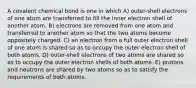 A covalent chemical bond is one in which A) outer-shell electrons of one atom are transferred to fill the inner electron shell of another atom. B) electrons are removed from one atom and transferred to another atom so that the two atoms become oppositely charged. C) an electron from a full outer electron shell of one atom is shared so as to occupy the outer electron shell of both atoms. D) outer-shell electrons of two atoms are shared so as to occupy the outer electron shells of both atoms. E) protons and neutrons are shared by two atoms so as to satisfy the requirements of both atoms.