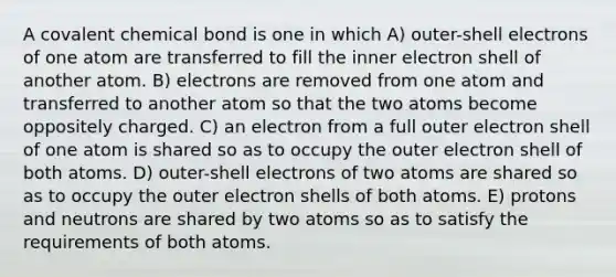 A covalent chemical bond is one in which A) outer-shell electrons of one atom are transferred to fill the inner electron shell of another atom. B) electrons are removed from one atom and transferred to another atom so that the two atoms become oppositely charged. C) an electron from a full outer electron shell of one atom is shared so as to occupy the outer electron shell of both atoms. D) outer-shell electrons of two atoms are shared so as to occupy the outer electron shells of both atoms. E) protons and neutrons are shared by two atoms so as to satisfy the requirements of both atoms.