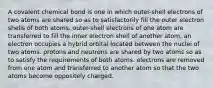 A covalent chemical bond is one in which outer-shell electrons of two atoms are shared so as to satisfactorily fill the outer electron shells of both atoms. outer-shell electrons of one atom are transferred to fill the inner electron shell of another atom. an electron occupies a hybrid orbital located between the nuclei of two atoms. protons and neutrons are shared by two atoms so as to satisfy the requirements of both atoms. electrons are removed from one atom and transferred to another atom so that the two atoms become oppositely charged.