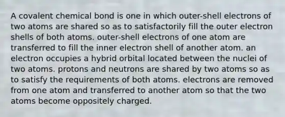 A covalent chemical bond is one in which outer-shell electrons of two atoms are shared so as to satisfactorily fill the outer electron shells of both atoms. outer-shell electrons of one atom are transferred to fill the inner electron shell of another atom. an electron occupies a hybrid orbital located between the nuclei of two atoms. protons and neutrons are shared by two atoms so as to satisfy the requirements of both atoms. electrons are removed from one atom and transferred to another atom so that the two atoms become oppositely charged.