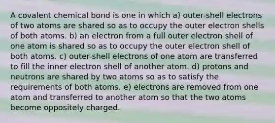 A covalent chemical bond is one in which a) outer-shell electrons of two atoms are shared so as to occupy the outer electron shells of both atoms. b) an electron from a full outer electron shell of one atom is shared so as to occupy the outer electron shell of both atoms. c) outer-shell electrons of one atom are transferred to fill the inner electron shell of another atom. d) protons and neutrons are shared by two atoms so as to satisfy the requirements of both atoms. e) electrons are removed from one atom and transferred to another atom so that the two atoms become oppositely charged.