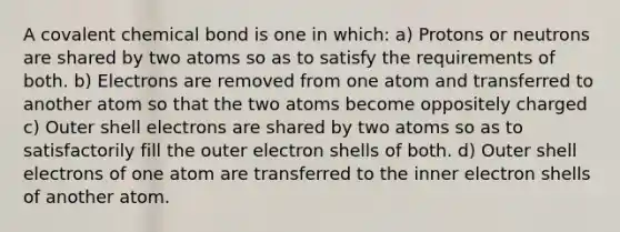 A covalent chemical bond is one in which: a) Protons or neutrons are shared by two atoms so as to satisfy the requirements of both. b) Electrons are removed from one atom and transferred to another atom so that the two atoms become oppositely charged c) Outer shell electrons are shared by two atoms so as to satisfactorily fill the outer electron shells of both. d) Outer shell electrons of one atom are transferred to the inner electron shells of another atom.