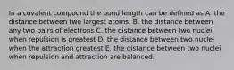 In a covalent compound the bond length can be defined as A. the distance between two largest atoms. B. the distance between any two pairs of electrons C. the distance between two nuclei when repulsion is greatest D. the distance between two nuclei when the attraction greatest E. the distance between two nuclei when repulsion and attraction are balanced.