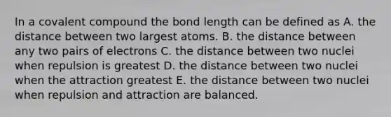 In a covalent compound the bond length can be defined as A. the distance between two largest atoms. B. the distance between any two pairs of electrons C. the distance between two nuclei when repulsion is greatest D. the distance between two nuclei when the attraction greatest E. the distance between two nuclei when repulsion and attraction are balanced.