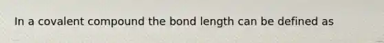 In a covalent compound the bond length can be defined as