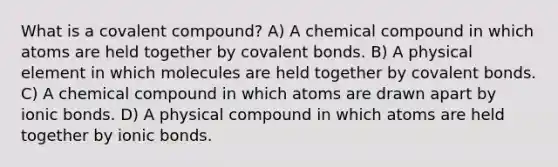 What is a covalent compound? A) A chemical compound in which atoms are held together by covalent bonds. B) A physical element in which molecules are held together by covalent bonds. C) A chemical compound in which atoms are drawn apart by ionic bonds. D) A physical compound in which atoms are held together by ionic bonds.