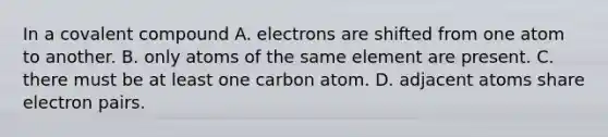 In a covalent compound A. electrons are shifted from one atom to another. B. only atoms of the same element are present. C. there must be at least one carbon atom. D. adjacent atoms share electron pairs.