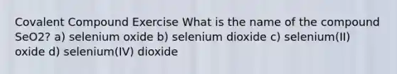 Covalent Compound Exercise What is the name of the compound SeO2? a) selenium oxide b) selenium dioxide c) selenium(II) oxide d) selenium(IV) dioxide