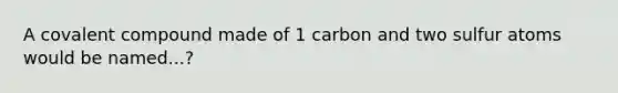 A covalent compound made of 1 carbon and two sulfur atoms would be named...?