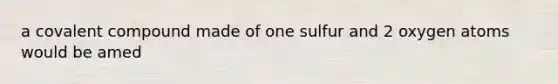 a covalent compound made of one sulfur and 2 oxygen atoms would be amed