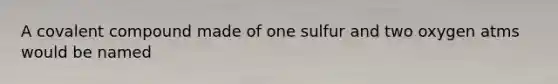 A covalent compound made of one sulfur and two oxygen atms would be named