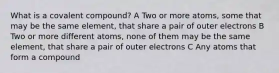 What is a covalent compound? A Two or more atoms, some that may be the same element, that share a pair of outer electrons B Two or more different atoms, none of them may be the same element, that share a pair of outer electrons C Any atoms that form a compound