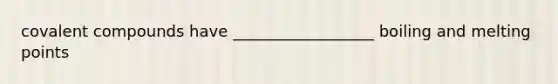 covalent compounds have __________________ boiling and melting points