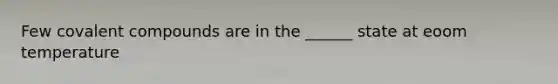 Few covalent compounds are in the ______ state at eoom temperature