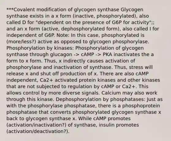 ***Covalent modification of glycogen synthase Glycogen synthase exists in a x form (inactive, phosphorylated), also called D for "dependent on the presence of G6P for activity";; and an x form (active, dephosphorylated form), also called I for independent of G6P. Note: In this case, phosphorylated is (more/less?) active as opposed to glycogen phosphorylase. Phosphorylation by kinases: Phosphorylation of glycogen synthase through glucagon -> cAMP -> PKA inactivates the a form to x form. Thus, x indirectly causes activation of phosphorylase and inactivation of synthase. Thus, stress will release x and shut off production of x. There are also cAMP independent, Ca2+ activated protein kinases and other kinases that are not subjected to regulation by cAMP or Ca2+. This allows control by more diverse signals. Calcium may also work through this kinase. Dephosphorylation by phosphatases: Just as with the phosphorylase phosphatase, there is a phosphoprotein phosphatase that converts phosphorylated glycogen synthase x back to glycogen synthase x. While cAMP promotes (activation/inactivation?) of synthase, insulin promotes (activation/deactivation?).