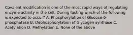 Covalent modification is one of the most rapid ways of regulating enzyme activity in the cell. During fasting which of the following is expected to occur? A. Phosphorylation of Glucose-6-phosphatase B. Dephosphorylation of Glycogen synthase C. Acetylation D. Methylation E. None of the above