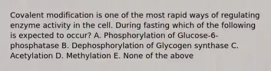 Covalent modification is one of the most rapid ways of regulating enzyme activity in the cell. During fasting which of the following is expected to occur? A. Phosphorylation of Glucose-6-phosphatase B. Dephosphorylation of Glycogen synthase C. Acetylation D. Methylation E. None of the above