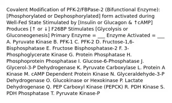 Covalent Modification of PFK-2/FBPase-2 (Bifunctional Enzyme): [Phosphorylated or Dephosphorylated] form activated during Well-Fed State Stimulated by [Insulin or Glucagon & ↑cAMP] Produces [↑ or ↓] F26BP Stimulates [Glycolysis or Gluconeogenesis] Primary Enzyme = ___ Enzyme Activated = ___ A. Pyruvate Kinase B. PFK-1 C. PFK-2 D. Fructose-1,6-Bisphosphatase E. Fructose Bisphosphatase-2 F. 3-Phosphoglycerate Kinase G. Protein Phosphatase H. Phosphoprotein Phosphatase I. Glucose-6-Phosphatase J. Glycerol-3-P Dehydrogenase K. Pyruvate Carboxylase L. Protein A Kinase M. cAMP Dependent Protein Kinase N. Glyceraldehyde-3-P Dehydrogenase O. Glucokinase or Hexokinase P. Lactate Dehydrogenase Q. PEP Carboxyl Kinase (PEPCK) R. PDH Kinase S. PDH Phosphatase T. Pyruvate Kinase-P