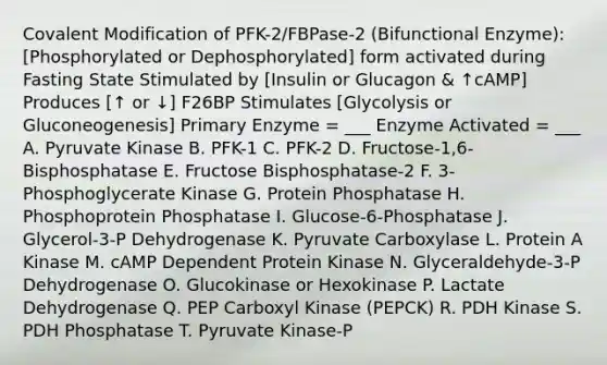 Covalent Modification of PFK-2/FBPase-2 (Bifunctional Enzyme): [Phosphorylated or Dephosphorylated] form activated during Fasting State Stimulated by [Insulin or Glucagon & ↑cAMP] Produces [↑ or ↓] F26BP Stimulates [Glycolysis or Gluconeogenesis] Primary Enzyme = ___ Enzyme Activated = ___ A. Pyruvate Kinase B. PFK-1 C. PFK-2 D. Fructose-1,6-Bisphosphatase E. Fructose Bisphosphatase-2 F. 3-Phosphoglycerate Kinase G. Protein Phosphatase H. Phosphoprotein Phosphatase I. Glucose-6-Phosphatase J. Glycerol-3-P Dehydrogenase K. Pyruvate Carboxylase L. Protein A Kinase M. cAMP Dependent Protein Kinase N. Glyceraldehyde-3-P Dehydrogenase O. Glucokinase or Hexokinase P. Lactate Dehydrogenase Q. PEP Carboxyl Kinase (PEPCK) R. PDH Kinase S. PDH Phosphatase T. Pyruvate Kinase-P