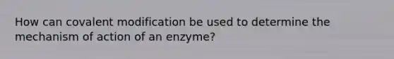 How can covalent modification be used to determine the mechanism of action of an enzyme?