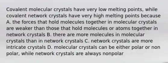 Covalent molecular crystals have very low melting points, while covalent network crystals have very high melting points because A. the forces that hold molecules together in molecular crystals are weaker than those that hold molecules or atoms together in network crystals B. there are more molecules in molecular crystals than in network crystals C. network crystals are more intricate crystals D. molecular crystals can be either polar or non polar, while network crystals are always nonpolar