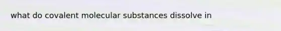 what do covalent molecular substances dissolve in