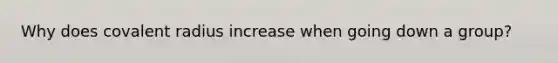 Why does covalent radius increase when going down a group?