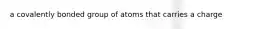 a covalently bonded group of atoms that carries a charge