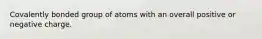 Covalently bonded group of atoms with an overall positive or negative charge.